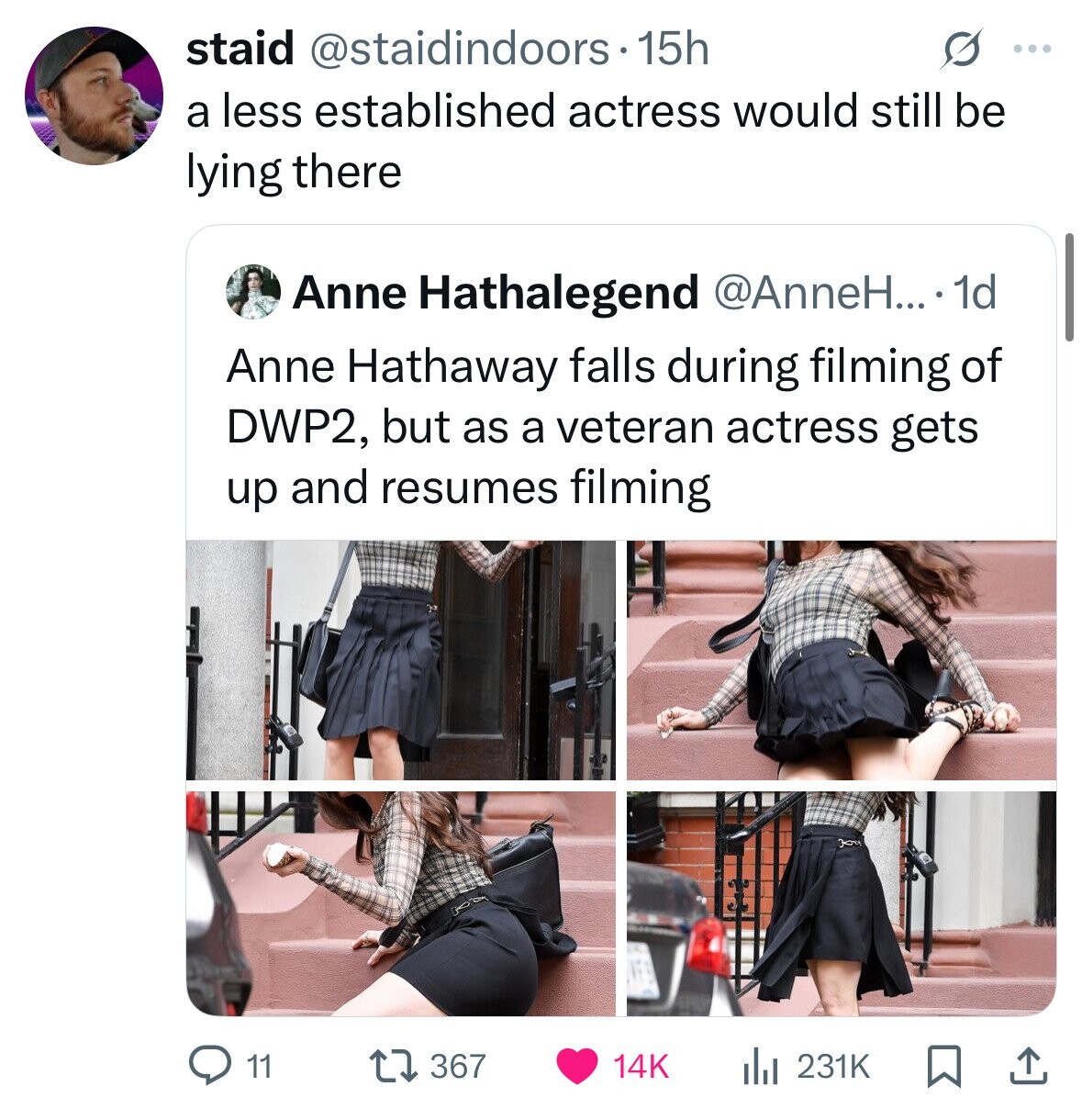 staid @staidindoors.1 15h s ... a less established actress would still be lying there Anne Hathalegend @AnneH....1 1d Anne Hathaway falls during filming of DWP2, but as a veteran actress gets up and resumes filming 11 367 14K 231K 