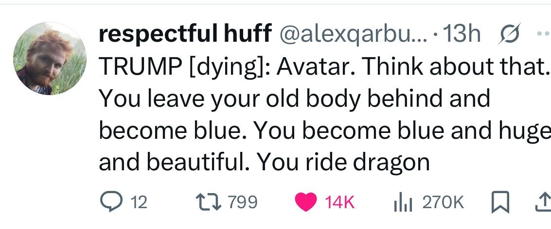 respectful huff @alexqarbu... 13h . TRUMP : Avatar. Think about that. You leave your old body behind and become blue. You become blue and huge and beautiful. You ride dragon 12 799 14K 270K 