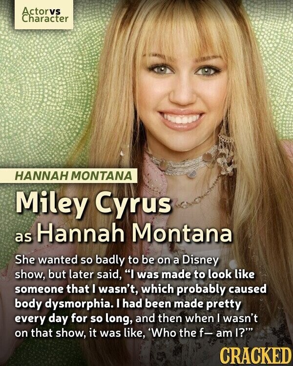 Actorvs Character HANNAH MONTANA Miley Cyrus as Hannah Montana She wanted so badly to be on a Disney show, but later said, I was made to look like someone that I wasn't, which probably caused body dysmorphia. I had been made pretty every day for so long, and then when I wasn't on that show, it was like, 'Who the f- am I? CRACKED
