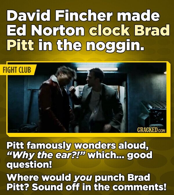 David Fincher made Ed Norton clock Brad Pitt in the noggin. FIGHT CLUB CRACKED.COM Pitt famously wonders aloud, Why the ear?! which... good question! Where would you punch Brad Pitt? Sound off in the comments!
