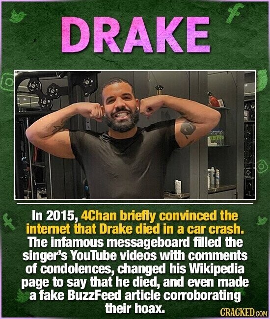 f DRAKE In 2015, 4Chan briefly convinced the internet that Drake died in a car crash. The infamous messageboard filled the singer's YouTube videos with comments of condolences, changed his Wikipedia page to say that he died, and even made a fake BuzzFeed article corroborating their hoax. CRACKED.COM