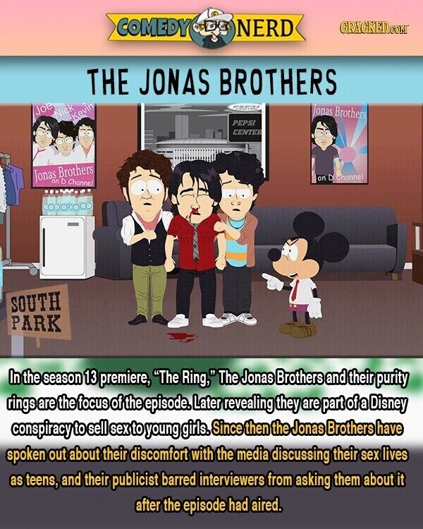 COMEDY NERD GRACKED.COM THE JONAS BROTHERS Jonas Brothers Joe Nick Kevin PEPSI CENTER Jonas Brothers channel on D Channel SOUTH PARK In the season 13 premiere, The Ring, The Jonas Brothers and their purity rings are the focus of the episode. Later revealing they are part of a Disney conspiracy to sell sex to young girls. Since then the Jonas Brothers have spoken out about their discomfort with the media discussing their sex lives as teens, and their publicist barred interviewers from asking them about it after the episode had aired.