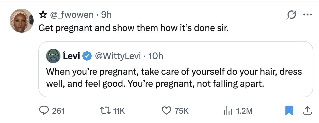 @_fwowen 9h ... Get pregnant and show them how it's done sir. Levi @WittyLevi . 10h When you're pregnant, take care of yourself do your hair, dress well, and feel good. You're pregnant, not falling apart. 261 11K 75K del 1.2M
