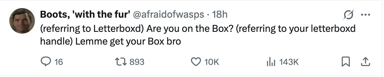 Boots, 'with the fur' @afraidofwasps 18h ... (referring to Letterboxd) Are you on the Box? (referring to your letterboxd handle) Lemme get your Box bro 16 893 10K 143K 