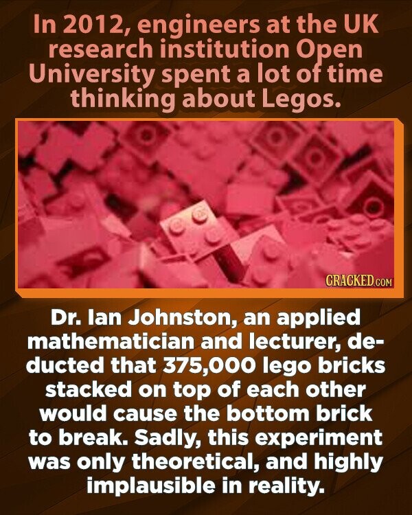 In 2012, engineers at the UK research institution Open University spent a lot of time thinking about Legos. CRACKED.COM Dr. lan Johnston, an applied mathematician and lecturer, de- ducted that 375,000 lego bricks stacked on top of each other would cause the bottom brick to break. Sadly, this experiment was only theoretical, and highly implausible in reality.