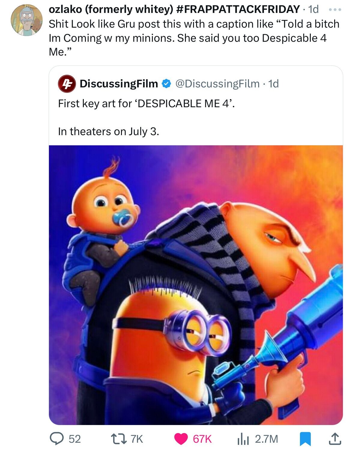 ozlako (formerly whitey) #FRAPPATTACKFRIDAY 1d ... Shit Look like Gru post this with a caption like Told a bitch Im Coming W my minions. She said you too Despicable 4 Me. DF DiscussingFilm @DiscussingFilm - 1d First key art for 'DESPICABLE ME 4'. In theaters on July 3. 52 7K 67K 2.7M