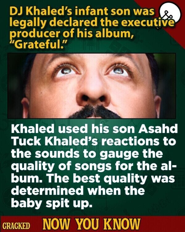 DJ Khaled's infant son was legally declared the executive producer of his album, Grateful. Khaled used his son Asahd Tuck Khaled's reactions to the sounds to gauge the quality of songs for the al- bum. The best quality was determined when the baby spit up. CRACKED NOW YOU KNOW