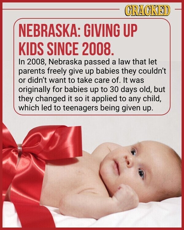CRACKED NEBRASKA: GIVING UP KIDS SINCE 2008. In 2008, Nebraska passed a law that let parents freely give up babies they couldn't or didn't want to take care of. It was originally for babies up to 30 days old, but they changed it so it applied to any child, which led to teenagers being given up.