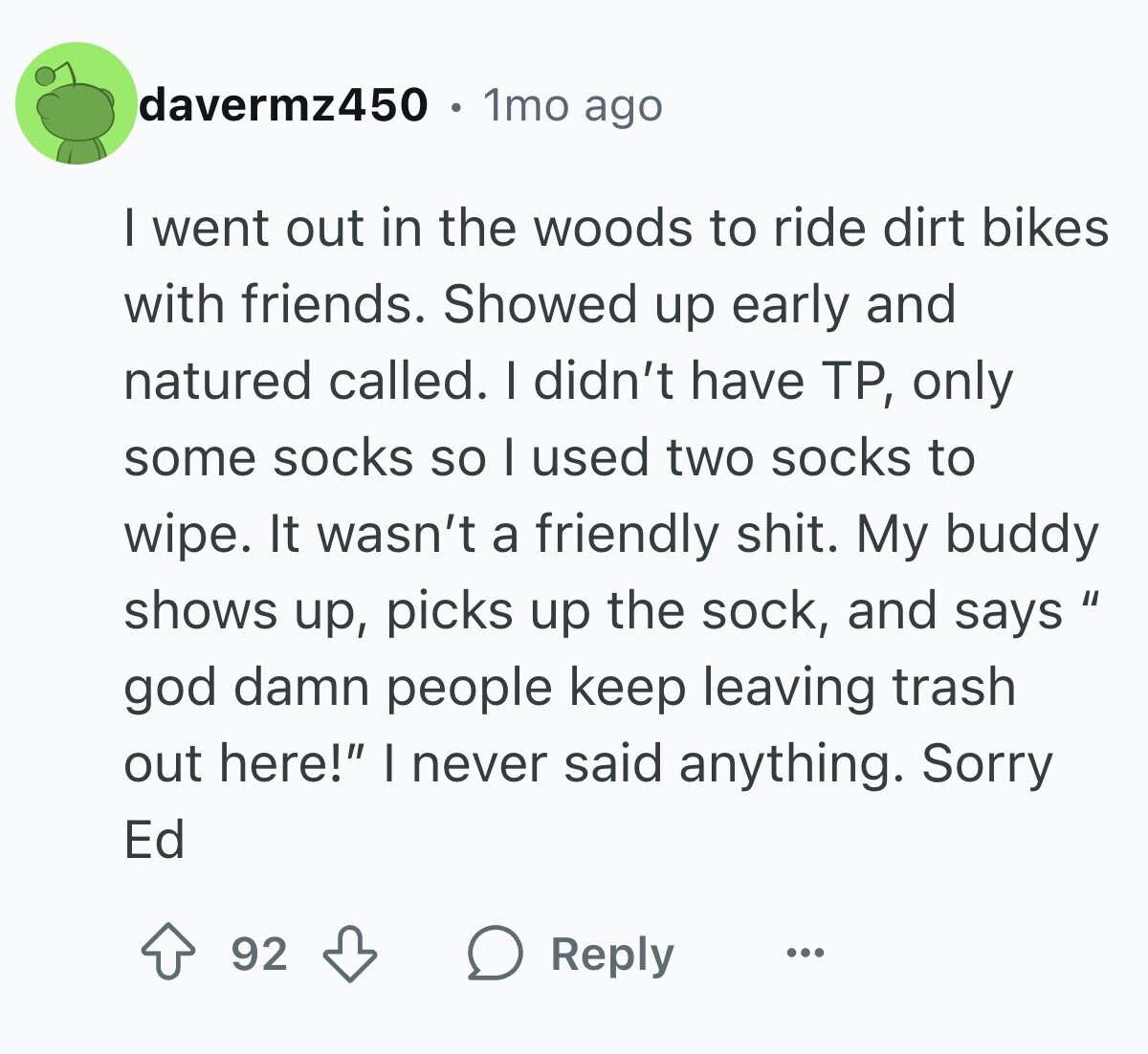 davermz450 1mo ago I went out in the woods to ride dirt bikes with friends. Showed up early and natured called. I didn't have TP, only some socks so I used two socks to wipe. It wasn't a friendly shit. My buddy shows up, picks up the sock, and says god damn people keep leaving trash out here! I never said anything. Sorry Ed 92 Reply ...