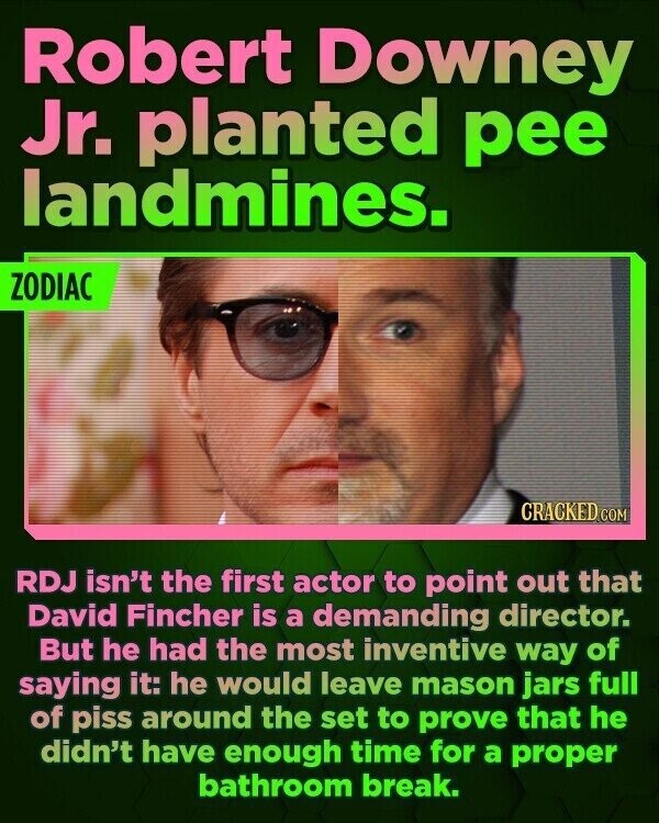 Robert Downey Jr. planted pee landmines. ZODIAC CRACKED.COM RDJ isn't the first actor to point out that David Fincher is a demanding director. But he had the most inventive way of saying it: he would leave mason jars full of piss around the set to prove that he didn't have enough time for a proper bathroom break.