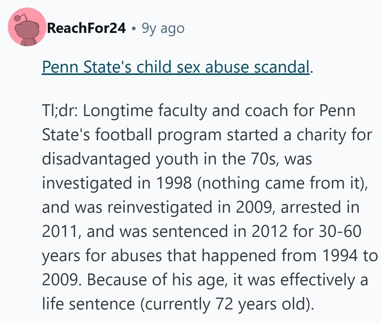 ReachFor24 9y ago Penn State's child sex abuse scandal. TI;dr: Longtime faculty and coach for Penn State's football program started a charity for disadvantaged youth in the 70s, was investigated in 1998 (nothing came from it), and was reinvestigated in 2009, arrested in 2011, and was sentenced in 2012 for 30-60 years for abuses that happened from 1994 to 2009. Because of his age, it was effectively a life sentence (currently 72 years old).