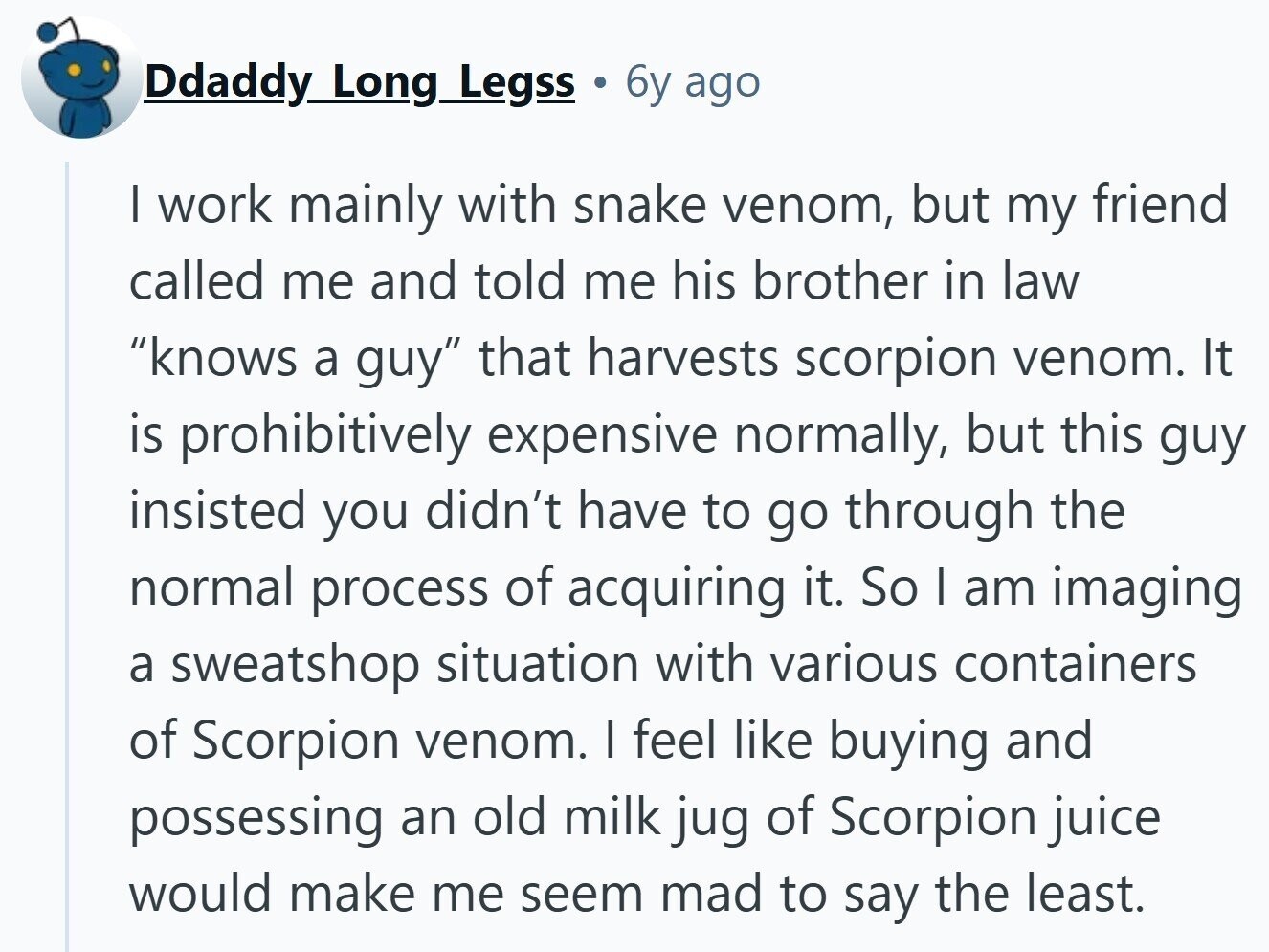 Ddaddy Long Legss 6y ago I work mainly with snake venom, but my friend called me and told me his brother in law knows a guy that harvests scorpion venom. It is prohibitively expensive normally, but this guy insisted you didn't have to go through the normal process of acquiring it. So I am imaging a sweatshop situation with various containers of Scorpion venom. I feel like buying and possessing an old milk jug of Scorpion juice would make me seem mad to say the least.