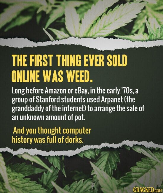 THE FIRST THING EVER SOLD ONLINE WAS WEED. Long before Amazon or eBay, in the early '70s, a group of Stanford students used Arpanet (the granddaddy of the internet) to arrange the sale of an unknown amount of pot. And you thought computer history was full of dorks. CRACKED.COM