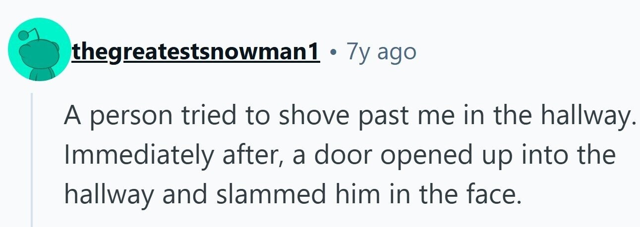thegreatestsnowman1 . 7y ago A person tried to shove past me in the hallway. Immediately after, a door opened up into the hallway and slammed him in the face.