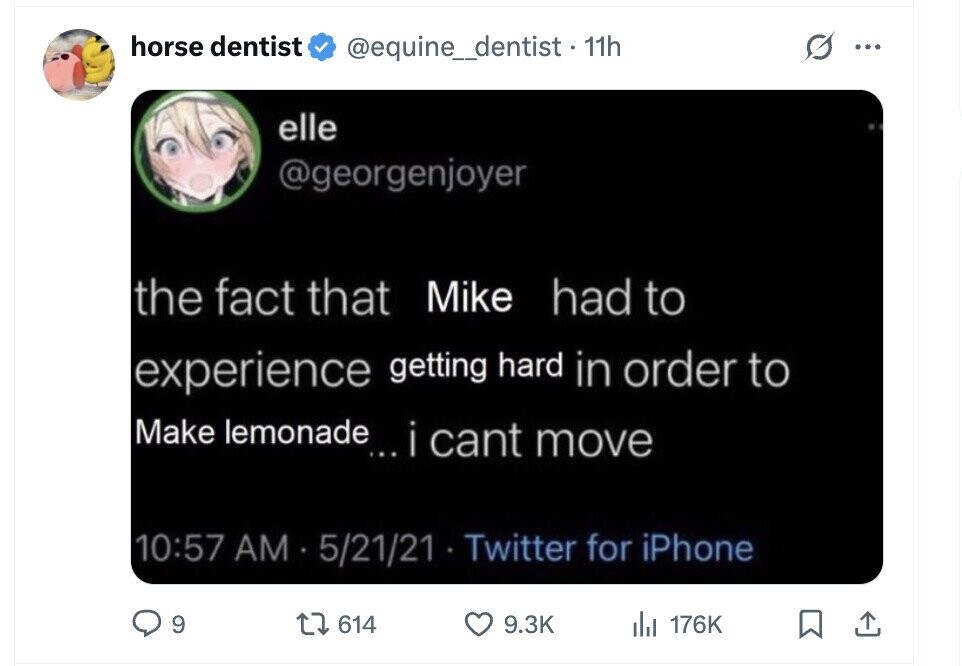 horse dentist @equine_dentist + 11h ... elle @georgenjoyer the fact that Mike had to experience getting hard in order to Make lemonade... i cant move 10:57 AM 5/21/21 Twitter for iPhone 9 614 9.3K del 176K