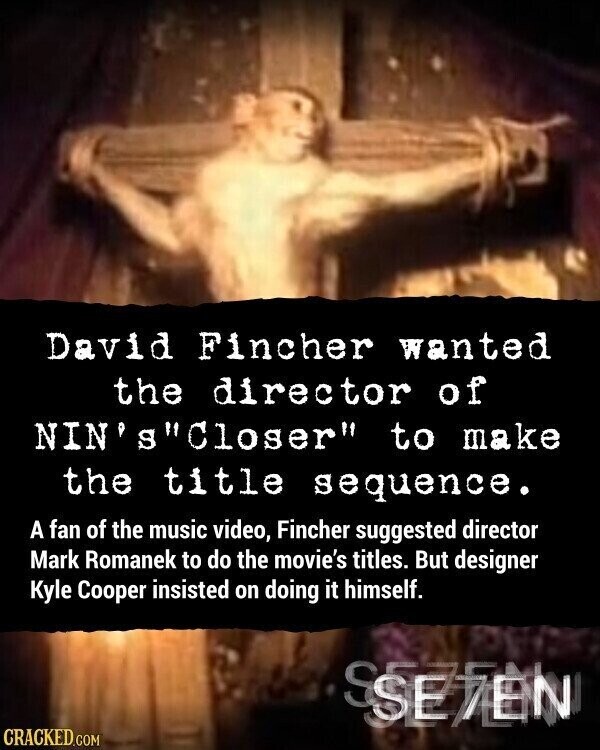 David Fincher wanted the director of NIN'sCloser to make the title sequence. A fan of the music video, Fincher suggested director Mark Romanek to do the movie's titles. But designer Kyle Cooper insisted on doing it himself. SEVEN CRACKED.COM