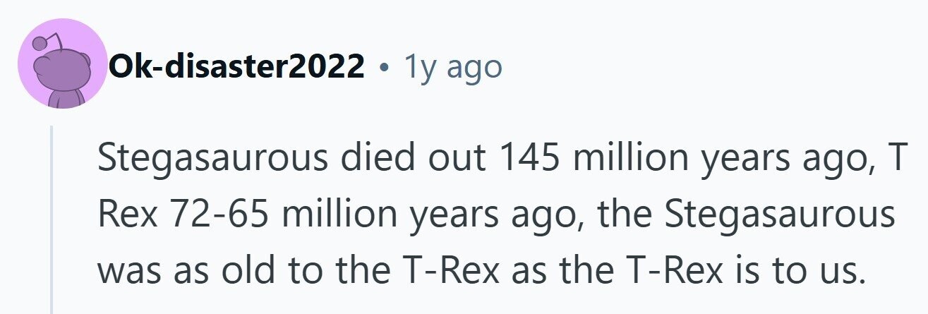 Ok-disaster2022 . 1y ago Stegasaurous died out 145 million years ago, T Rex 72-65 million years ago, the Stegasaurous was as old to the T-Rex as the T-Rex is to us. 
