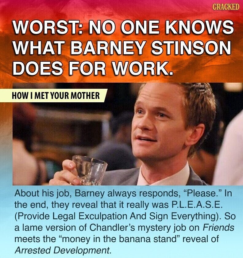 CRACKED WORST: NO ONE KNOWS WHAT BARNEY STINSON DOES FOR WORK. HOW I MET YOUR MOTHER About his job, Barney always responds, Please. In the end, they reveal that it really was P.L.E.A.S.E. (Provide Legal Exculpation And Sign Everything). So a lame version of Chandler's mystery job on Friends meets the money in the banana stand reveal of Arrested Development.