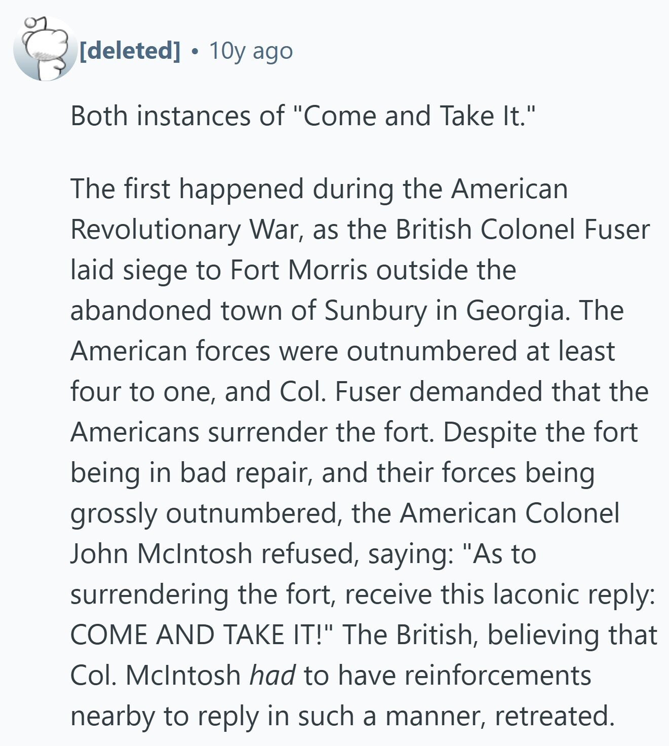  S 10y ago Both instances of Come and Take It. The first happened during the American Revolutionary War, as the British Colonel Fuser laid siege to Fort Morris outside the abandoned town of Sunbury in Georgia. The American forces were outnumbered at least four to one, and Col. Fuser demanded that the Americans surrender the fort. Despite the fort being in bad repair, and their forces being grossly outnumbered, the American Colonel John Mclntosh refused, saying: As to surrendering the fort, receive this laconic reply: COME AND TAKE IT! The British, believing that Col. Mclntosh had to have reinforcements 