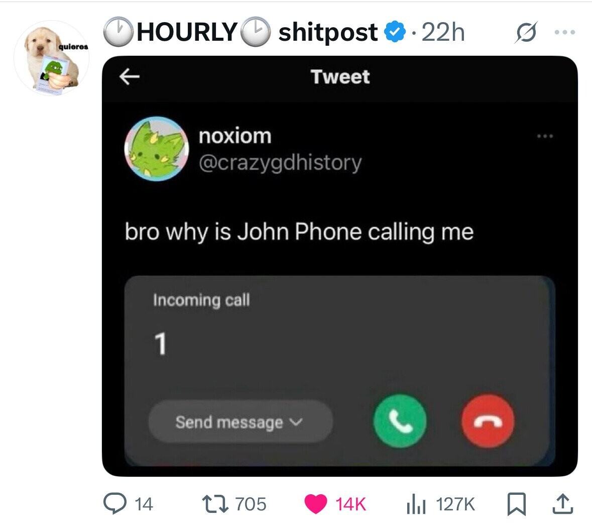b HOURLY shitpost 22h ... quieres Tweet noxiom @crazygdhistory bro why is John Phone calling me Incoming call 1 Send message 14 705 127K 14K 
