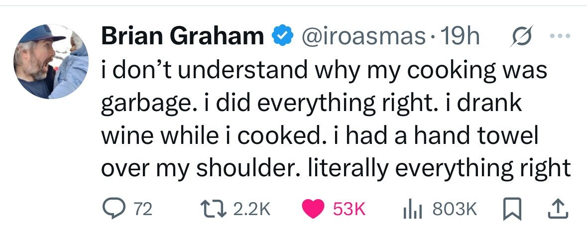Brian Graham @iroasmas.19h ... i don't understand why my cooking was garbage. i i did everything right. i drank wine while i cooked. i had a hand towel over my shoulder. literally everything right 72 2.2K 53K del 803K 