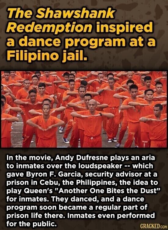 The Shawshank Redemption inspired a dance program at a Filipino jail. CPS CPO PORC ... In the movie, Andy Dufresne plays an aria to inmates over the loudspeaker - which gave Byron F. Garcia, security advisor at a prison in Cebu, the Philippines, the idea to play Queen's Another One Bites the Dust for inmates. They danced, and a dance program soon became a regular part of prison life there. Inmates even performed for the public. CRACKED.COM