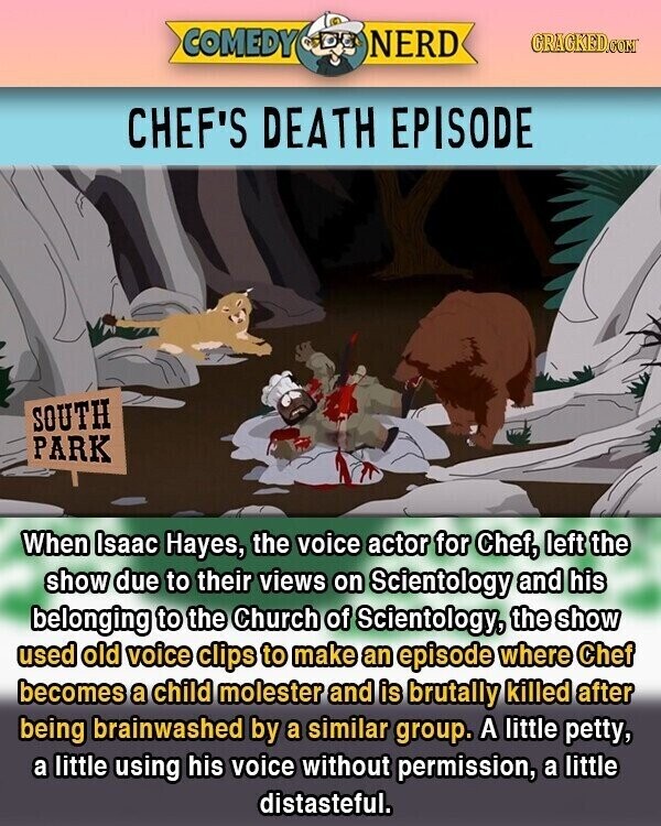 COMEDY NERD GRACKED.COM CHEF'S DEATH EPISODE SOUTH PARK When Isaac Hayes, the voice actor for Chef, left the show due to their views on Scientology and his belonging to the Church of Scientology, the show used old voice clips to make an episode where Chef becomes a child molester and is brutally killed after being brainwashed by a similar group. A little petty, a little using his voice without permission, a little distasteful.