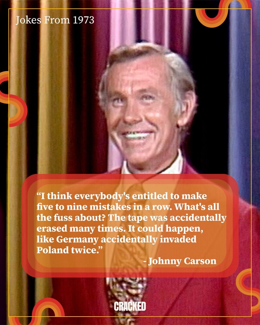 Jokes From 1973 I think everybody's entitled to make five to nine mistakes in a row. What's all the fuss about? The tape was accidentally erased many times. It could happen, like Germany accidentally invaded Poland twice. -Johnny Carson CRACKED