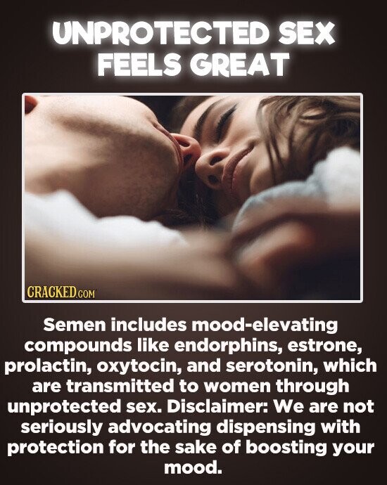 UNPROTECTED SEX FEELS GREAT CRACKEDco Semen includes mood-elevating compounds like endorphins, estrone, prolactin, oxytocin, and serotonin, which are transmitted to women through unprotected sex. Disclaimer: We are not seriously advocating dispensing with protection for the sake of boosting your mood.