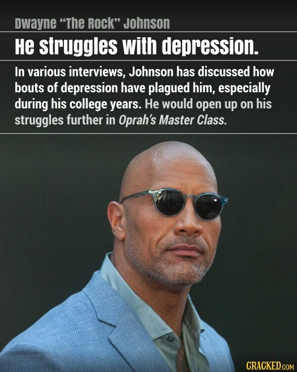 Dwayne The Rock Johnson не struggles with depression. In various interviews, Johnson has discussed how bouts of depression have plagued him, especially during his college years. Не would open up on his struggles further in Oprah's Master Class. CRACKED.COM