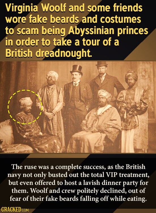 Virginia Woolf and some friends wore fake beards and costumes to scam being Abyssinian princes in order to take a tour of a British dreadnought. The ruse was a complete success, as the British navy not only busted out the total VIP treatment, but even offered to host a lavish dinner party for them. Woolf and crew politely declined, out of fear of their fake beards falling off while eating. CRACKED.COM