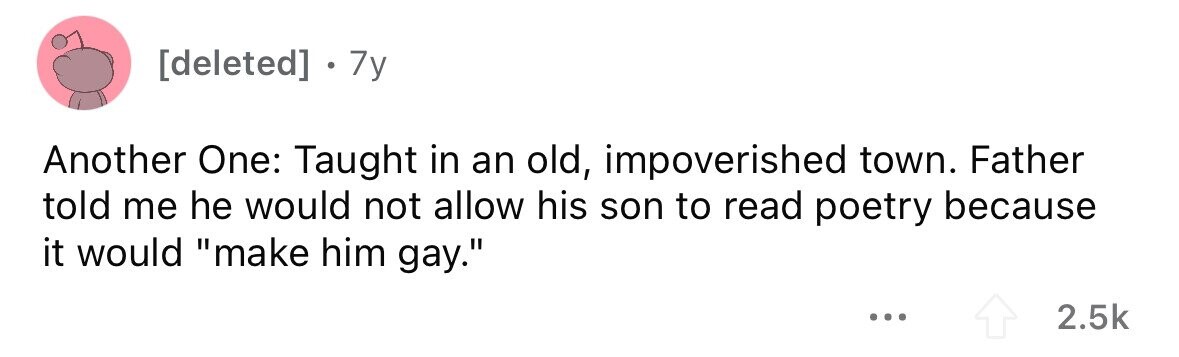 [deleted] 7y Another One: Taught in an old, impoverished town. Father told me he would not allow his son to read poetry because it would make him gay. ... 2.5k 