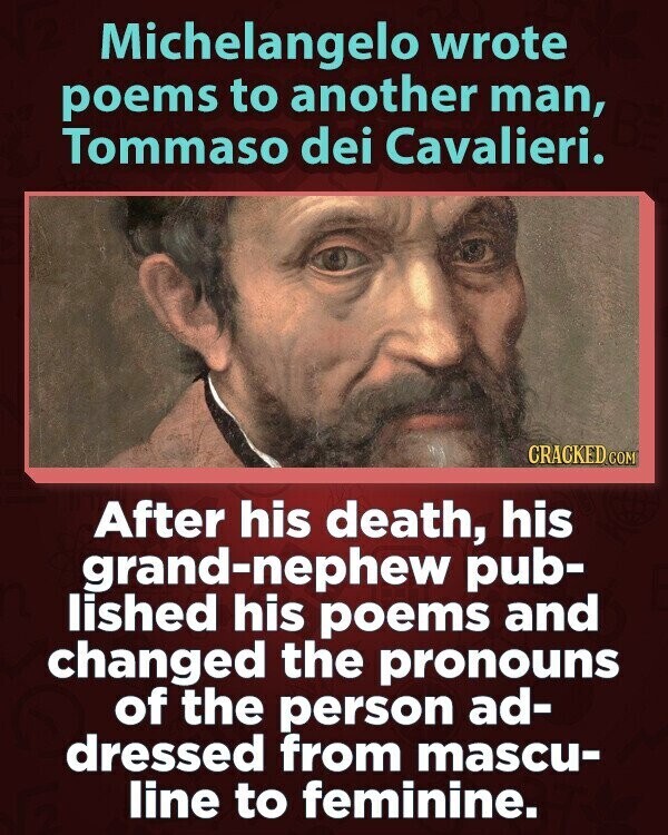 Michelangelo wrote poems to another man, Tommaso dei Cavalieri. CRACKED COM After his death, his grand-nephew pub- lished his poems and changed the pronouns of the person ad- dressed from mascu- line to feminine.