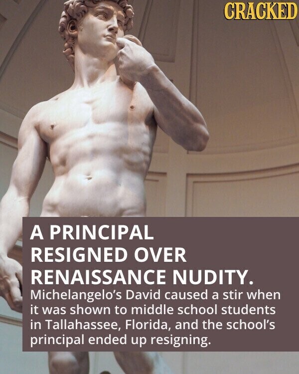 CRACKED A PRINCIPAL RESIGNED OVER RENAISSANCE NUDITY. Michelangelo's David caused a stir when it was shown to middle school students in Tallahassee, Florida, and the school's principal ended up resigning.