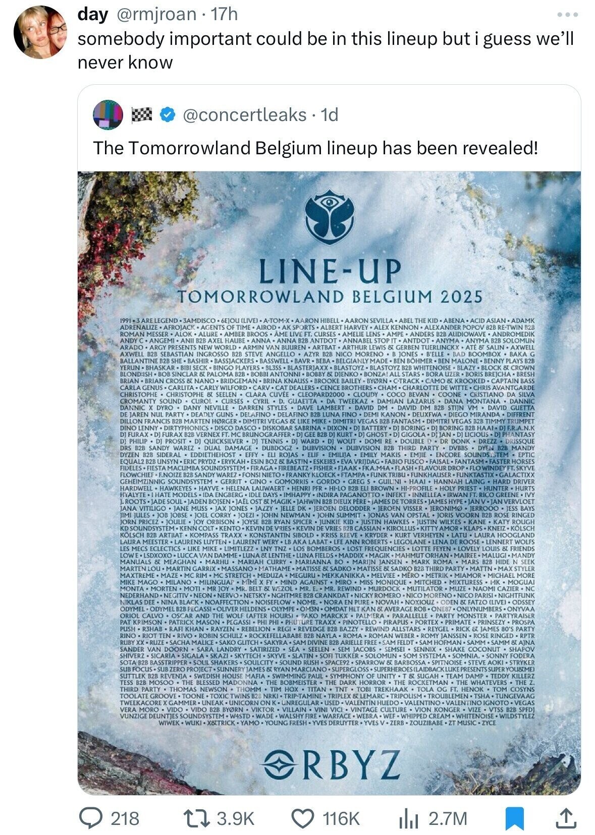 day @rmjroan 17h somebody important could be in this lineup but i guess we'll never know @concertleaks. 1d The Tomorrowland Belgium lineup has been revealed! LINE-UP TOMORROWLAND BELGIUM 2025 1991 .3 ARE LEGEND - 3AMDISCO 6E]OU(LIVE) A-TOM-X AARON HIBELL AARON SEVILLA ABEL THE KID ABENA ACID ASIANADAMK ADRENALIZE AFROJACK AGENTS OF TIME AIROD +AK SPORTS ALBERT HARVEY .ALEX KENNON ALEXANDER POPOV 82B RE-TWIN B28 ROMAN MESSER ALOK ALURE AMBER BROOS AME LIVE FT. CURSES AMELIE LENS AMPE ANDERS B2B AUDIOWAVE ANDROMEDIK ANDY C. ANGEMI ANII B2B AXEL HAUBE ANNA ANNA B2B ANTDOT ANNABEL STOP IT ANTDOT ANYMA. ANYMA B2B SOLOMUN ARADO ARGY PRESENTS 