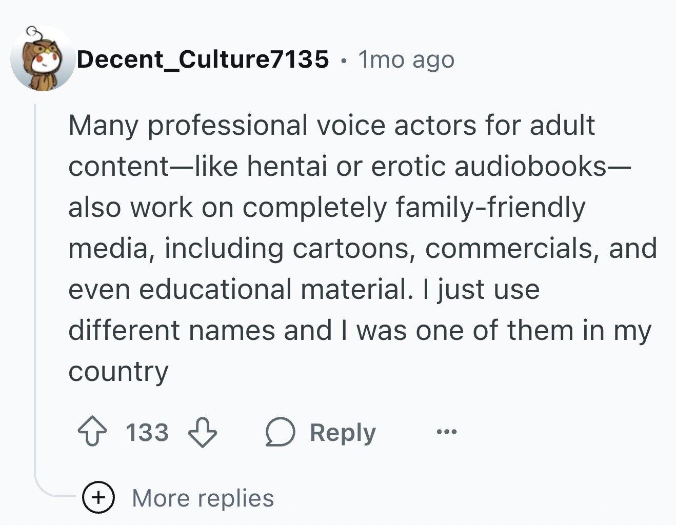 Decent_Culture7135 1mo ago Many professional voice actors for adult content-like hentai or erotic audiobooks- also work on completely family-friendly media, including cartoons, commercials, and even educational material. I just use different names and I was one of them in my country 133 Reply ... + More replies
