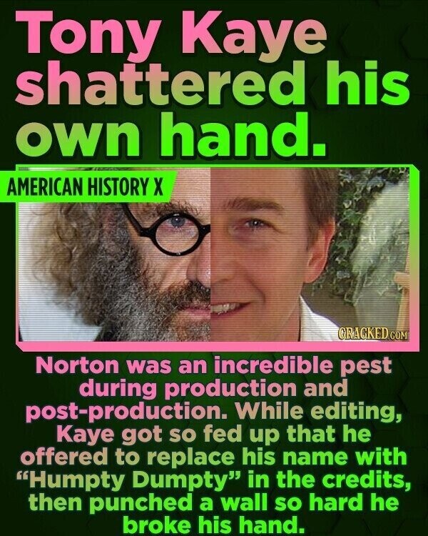 Tony Kaye shattered his own hand. AMERICAN HISTORY X CRACKED.COM Norton was an incredible pest during production and post-production. While editing, Kaye got so fed up that he offered to replace his name with Humpty Dumpty in the credits, then punched a wall so hard he broke his hand.