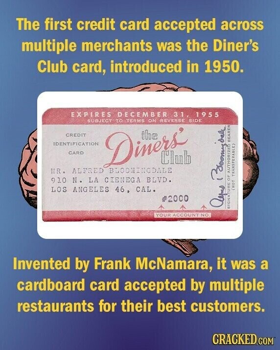 The first credit card accepted across multiple merchants was the Diner's Club card, introduced in 1950. EXPIRES DECEMBER 31, 1955 SUBJECT TO TERMS ON SIDE CREDIT IDENTIFICATION CARD Diners REVERSE BEARER Club MR. ALFRED BLOOMINGDALE 910 N. LA CIENEGA BLVD. LOS ANGELES 46, CAL. (NOT TRANSFERABLE) #2000 Ayus Boomyook SIGNATURE OF AUTHORIZED YOUR ACCOUNT NO Invented by Frank McNamara, it was a cardboard card accepted by multiple restaurants for their best customers. CRACKED.COM
