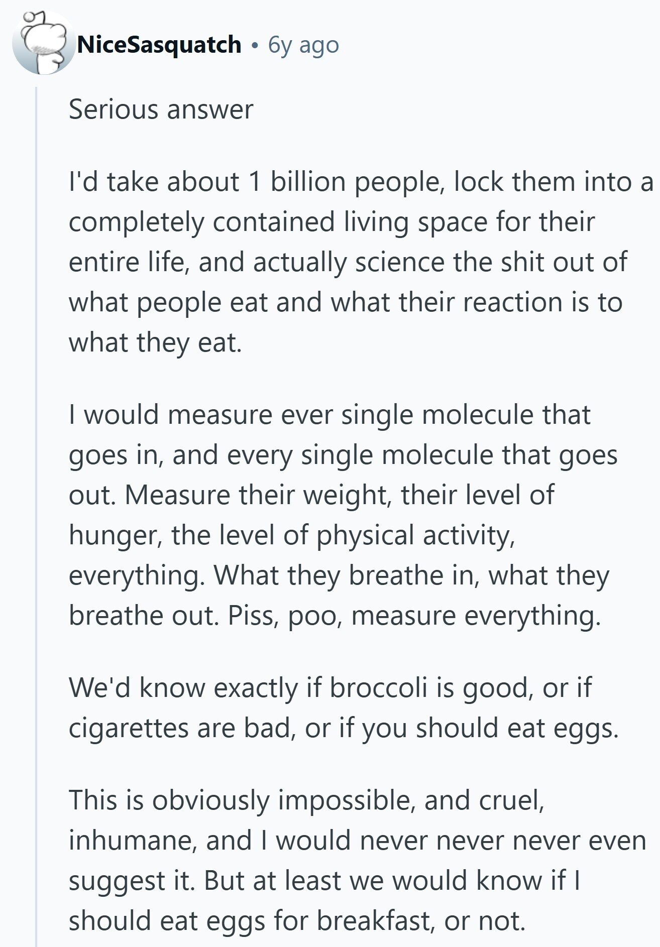 NiceSasquatch 6y ago Serious answer I'd take about 1 billion people, lock them into a completely contained living space for their entire life, and actually science the shit out of what people eat and what their reaction is to what they eat. I would measure ever single molecule that goes in, and every single molecule that goes out. Measure their weight, their level of hunger, the level of physical activity, everything. What they breathe in, what they breathe out. Piss, poo, measure everything. We'd know exactly if broccoli is good, or if cigarettes are bad, or if you should eat