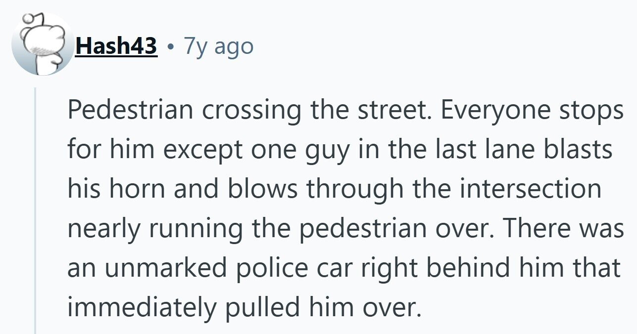 Hash43 . 7y ago Pedestrian crossing the street. Everyone stops for him except one guy in the last lane blasts his horn and blows through the intersection nearly running the pedestrian over. There was an unmarked police car right behind him that immediately pulled him over.
