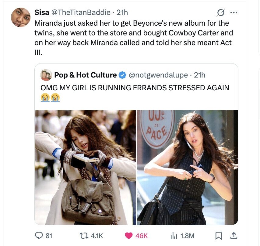 Sisa @TheTitanBaddie 21h s ... Miranda just asked her to get Beyonce's new album for the twins, she went to the store and bought Cowboy Carter and on her way back Miranda called and told her she meant Act III. Pop & Hot Culture @notgwendalupe.2 21h OMG MY GIRL IS RUNNING ERRANDS STRESSED AGAIN 00% AT PACE 81 4.1K 46K del 1.8M