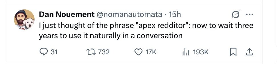 Dan Nouement @nomanautomata 15h ... I just thought of the phrase арех redditor: now to wait three years to use it naturally in a conversation 31 732 17K 193K