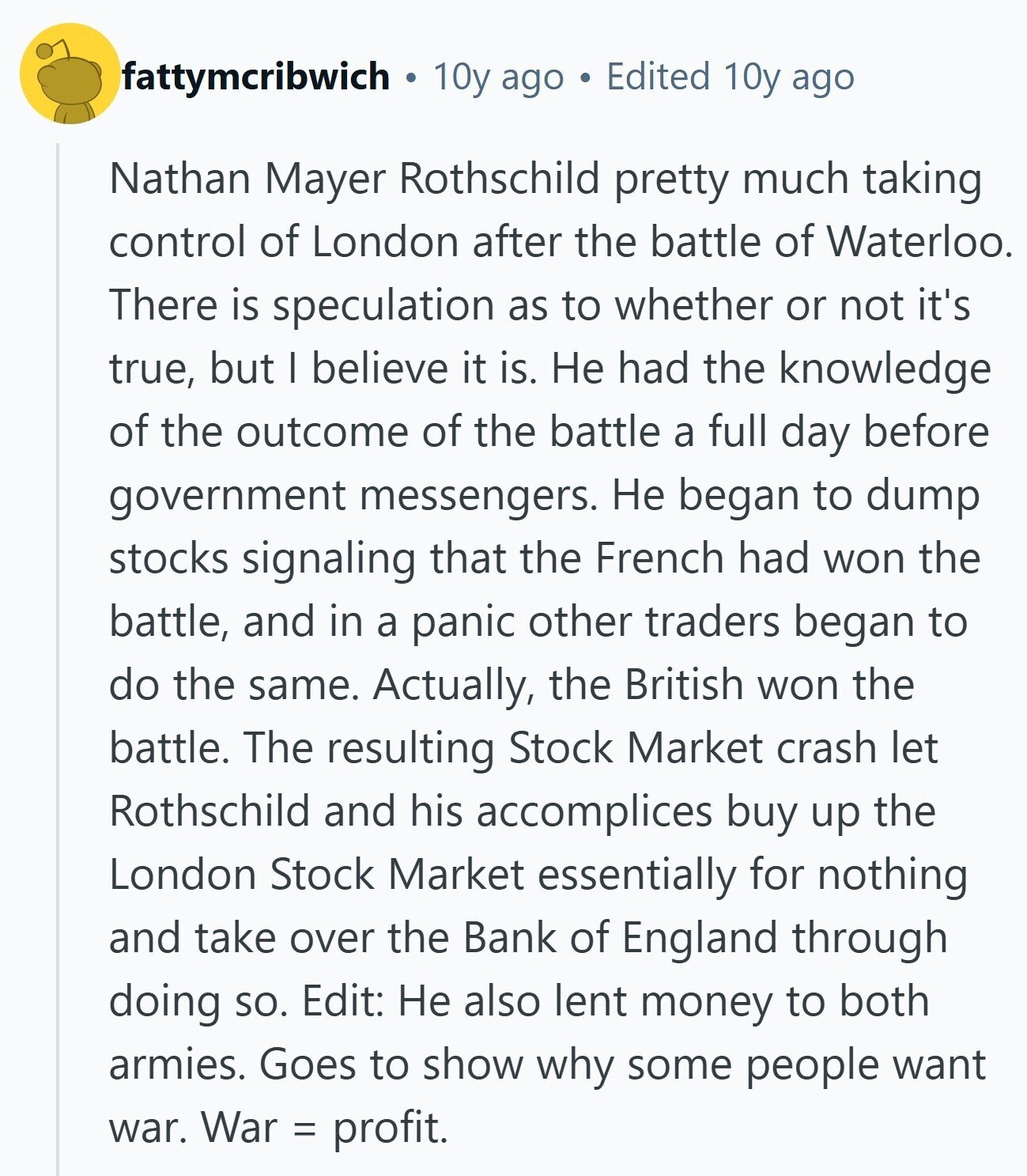fattymcribwich 10y ago Edited 10y ago Nathan Mayer Rothschild pretty much taking control of London after the battle of Waterloo. There is speculation as to whether or not it's true, but I believe it is. Не had the knowledge of the outcome of the battle a full day before government messengers. Не began to dump stocks signaling that the French had won the battle, and in a panic other traders began to do the same. Actually, the British won the battle. The resulting Stock Market crash let Rothschild and his accomplices buy up the London Stock Market essentially for nothing 