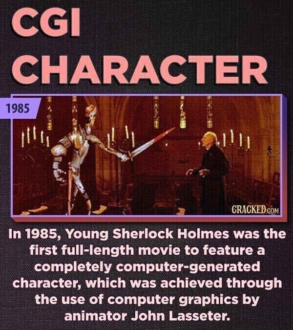 CGI CHARACTER 1985 CRACKED.COM In 1985, Young Sherlock Holmes was the first full-length movie to feature a completely computer-generated character, which was achieved through the use of computer graphics by animator John Lasseter.