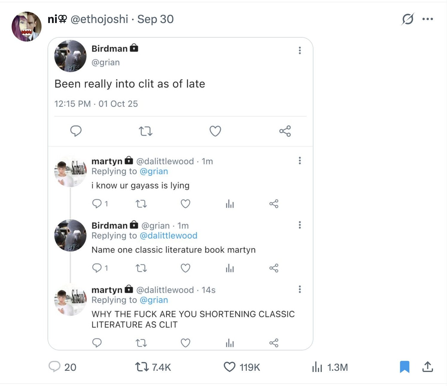 ni @ethojoshi Sep 30 D... Birdman @grian Been really into clit as of late 12:15 PM 01 Oct 25 @dalittlewood 1m martyn Replying to @grian i know ur gayass is lying 1 Birdman @grian . 1m Replying to @dalittlewood Name one classic literature book martyn 1 @dalittlewood 14s martyn Replying to @grian WHY THE FUCK ARE YOU SHORTENING CLASSIC LITERATURE AS CLIT 20 7.4K 119K del 1.3M 