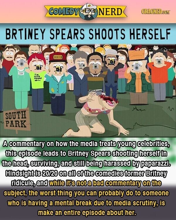 COMEDY NERD GRACKED.COM BRTINEY SPEARS SHOOTS HERSELF I'm with stupid SOUTH PARK A commentary on how the media treats young celebrities, this episode leads to Britney Spears shooting herself in the head, surviving, and still being harassed by paparazzi. Hindsight is 20/20 on all of the comedies former Britney ridicule, and while it's not a bad commentary on the subject, the worst thing you can probably do to someone who is having a mental break due to media scrutiny, is make an entire episode about her.