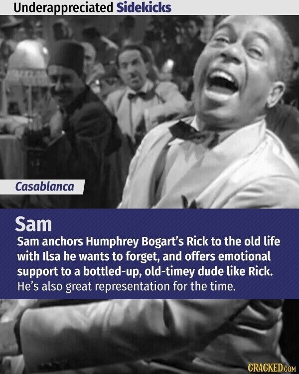 Underappreciated Sidekicks Casablanca Sam Sam anchors Humphrey Bogart's Rick to the old life with Ilsa he wants to forget, and offers emotional support to a bottled-up, old-timey dude like Rick. He's also great representation for the time. CRACKED.COM