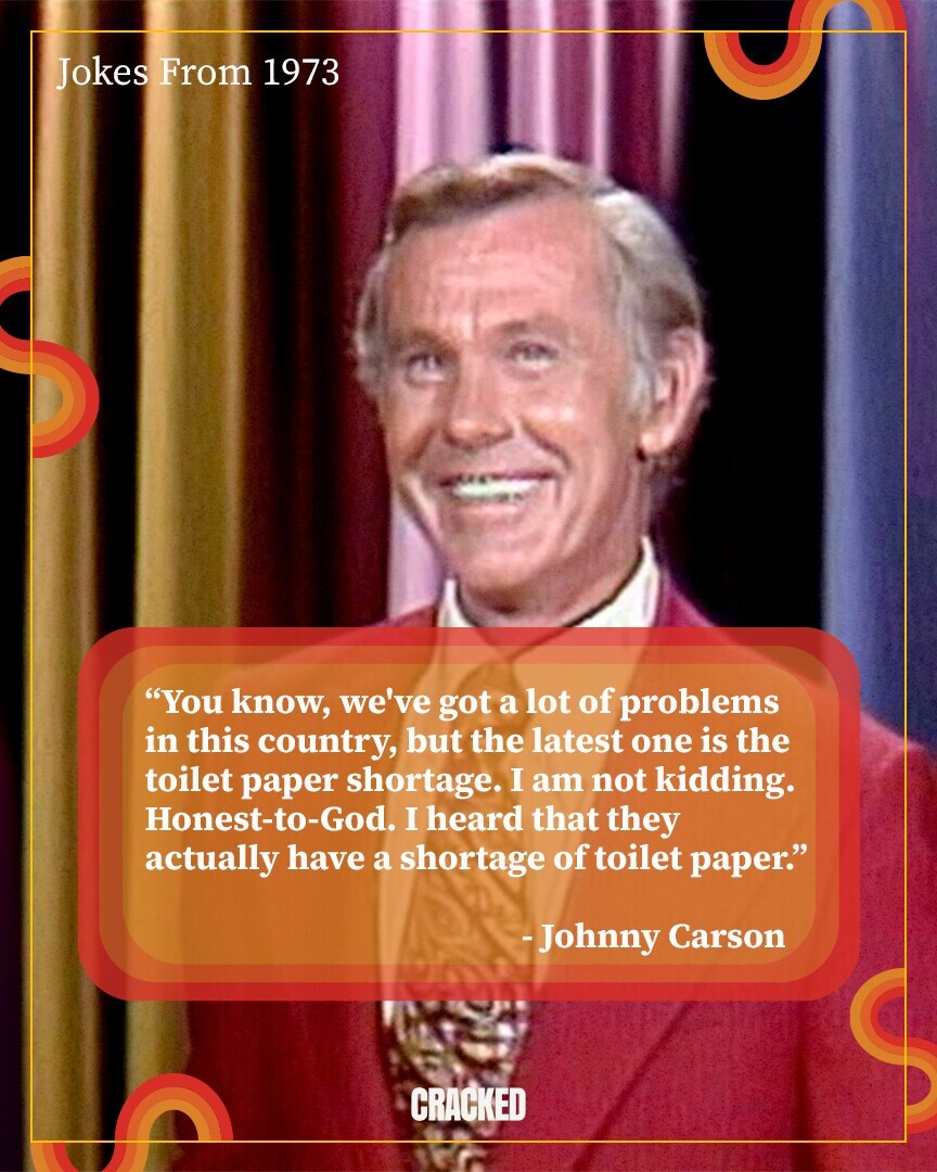 Jokes From 1973 You know, we've got a lot of problems in this country, but the latest one is the toilet paper shortage. I am not kidding. Honest-to-God. I heard that they actually have a shortage of toilet paper. -Johnny Carson CRACKED