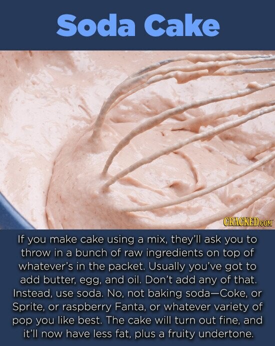 Soda Cake If you make cake using a mix, they'll ask you to throw in a bunch of raw ingredients on top of whatever's in the packet. Usually you've got to add butter, egg, and oil. Don't add any of that. Instead use soda. No, not baking soda-Coke, or