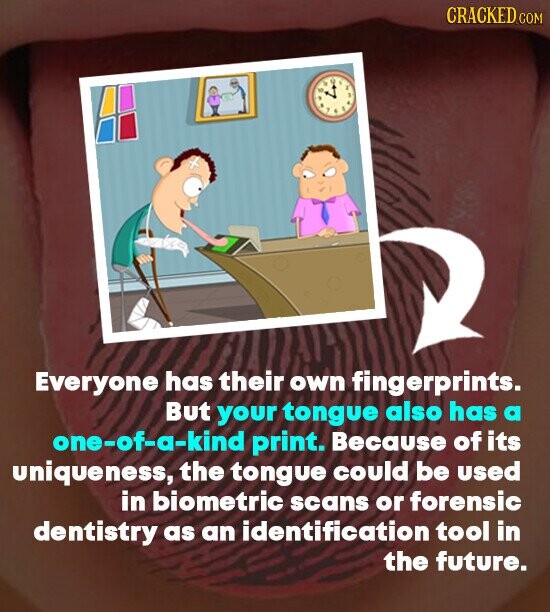 CRACKED.COM Everyone has their own fingerprints. But your tongue also has a one-of-a-kind print. Because of its uniqueness, the tongue could be used in biometric scans or forensic dentistry as an identification tool in the future.